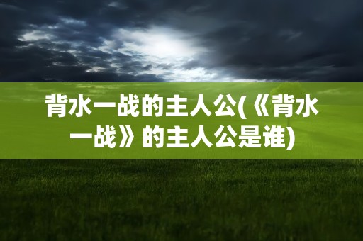 背水一战的主人公(《背水一战》的主人公是谁)