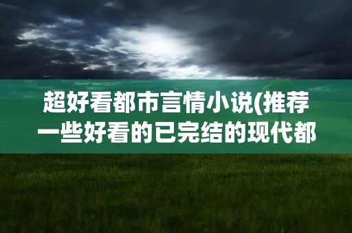 超好看都市言情小说(推荐一些好看的已完结的现代都市言情小说)