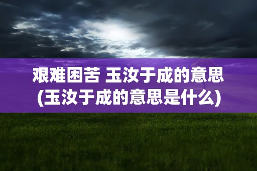 艰难困苦 玉汝于成的意思(玉汝于成的意思是什么)