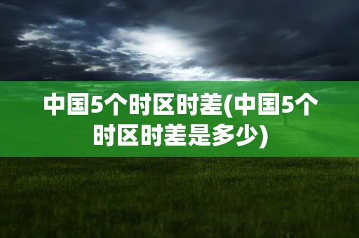 中国5个时区时差(中国5个时区时差是多少)