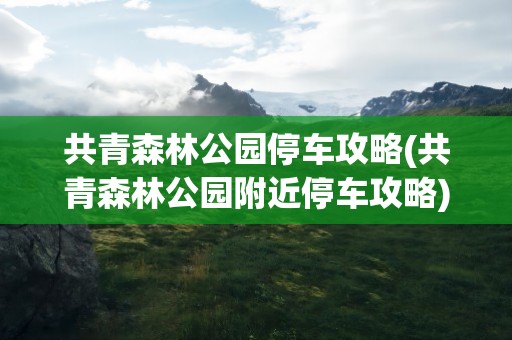 共青森林公园停车攻略(共青森林公园附近停车攻略)