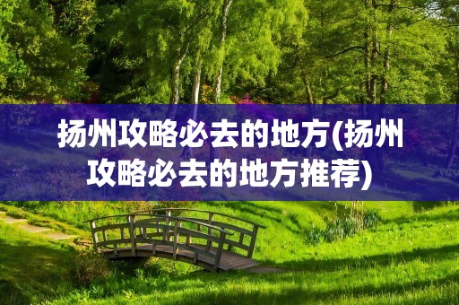 扬州攻略必去的地方(扬州攻略必去的地方推荐)