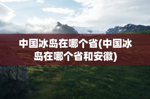 中国冰岛在哪个省(中国冰岛在哪个省和安徽)