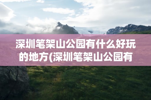 深圳笔架山公园有什么好玩的地方(深圳笔架山公园有什么好玩的地方吗)