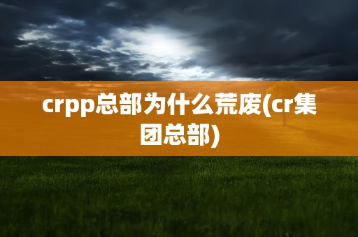 crpp总部为什么荒废(cr集团总部)