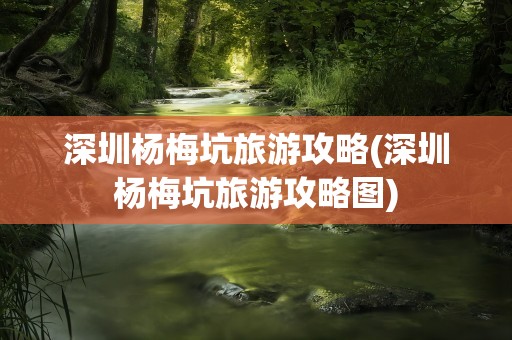 深圳杨梅坑旅游攻略(深圳杨梅坑旅游攻略图)