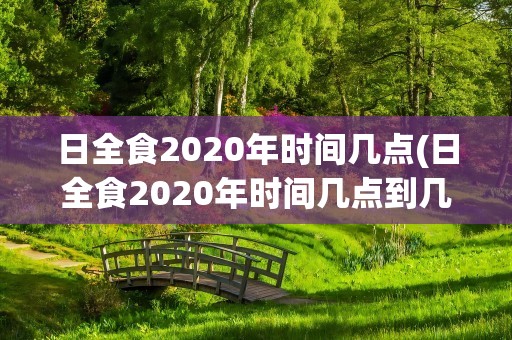 日全食2020年时间几点(日全食2020年时间几点到几点)