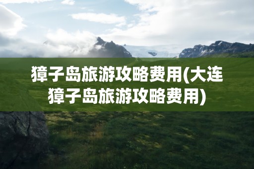 獐子岛旅游攻略费用(大连獐子岛旅游攻略费用)