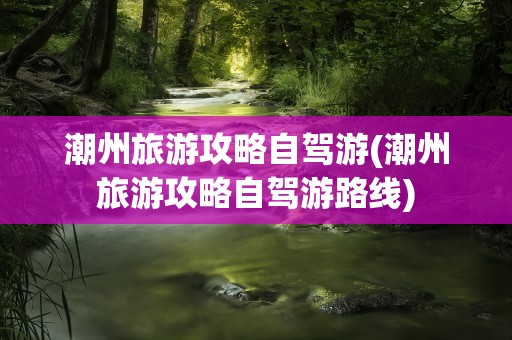 潮州旅游攻略自驾游(潮州旅游攻略自驾游路线)