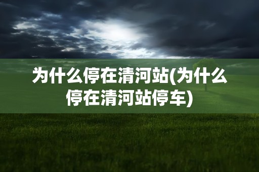 为什么停在清河站(为什么停在清河站停车)