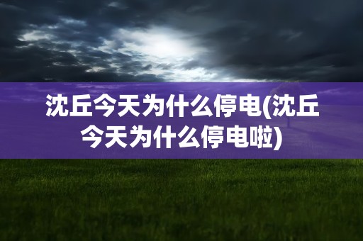 沈丘今天为什么停电(沈丘今天为什么停电啦)