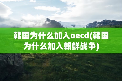 韩国为什么加入oecd(韩国为什么加入朝鲜战争)