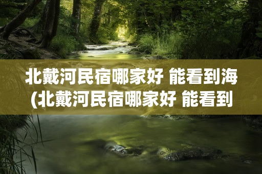 北戴河民宿哪家好 能看到海(北戴河民宿哪家好 能看到海边)