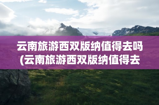 云南旅游西双版纳值得去吗(云南旅游西双版纳值得去吗现在)