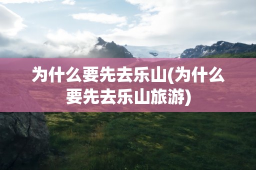 为什么要先去乐山(为什么要先去乐山旅游)