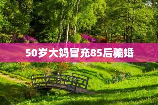 50岁大妈冒充85后骗婚