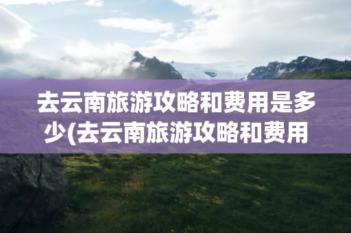 去云南旅游攻略和费用是多少(去云南旅游攻略和费用是多少学生)