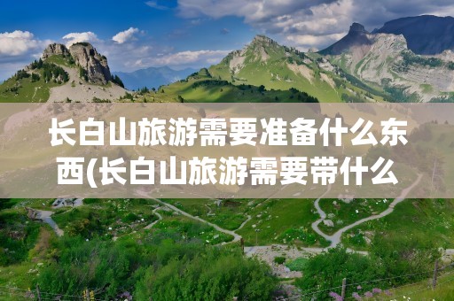 长白山旅游需要准备什么东西(长白山旅游需要带什么衣服)