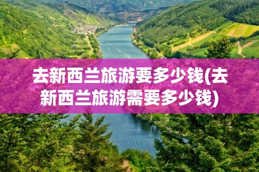 去新西兰旅游要多少钱(去新西兰旅游需要多少钱)