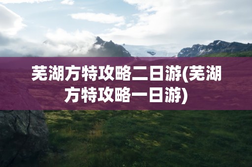 芜湖方特攻略二日游(芜湖方特攻略一日游)