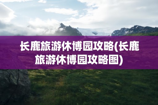 长鹿旅游休博园攻略(长鹿旅游休博园攻略图)