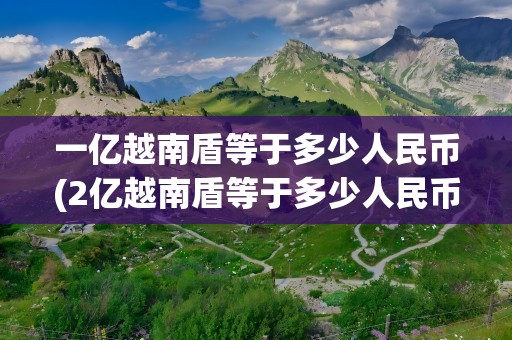 一亿越南盾等于多少人民币(2亿越南盾等于多少人民币)