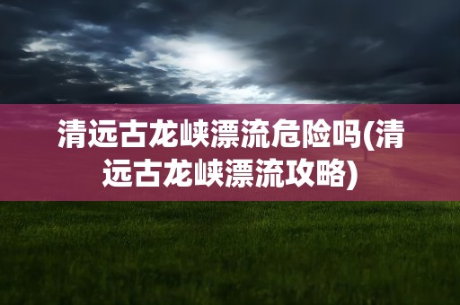 清远古龙峡漂流危险吗(清远古龙峡漂流攻略)