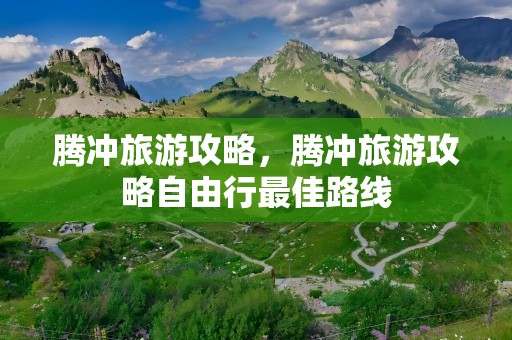 腾冲旅游攻略，腾冲旅游攻略自由行最佳路线