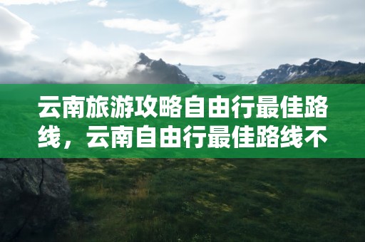 云南旅游攻略自由行最佳路线，云南自由行最佳路线不跟团