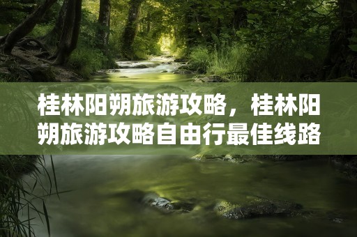 桂林阳朔旅游攻略，桂林阳朔旅游攻略自由行最佳线路