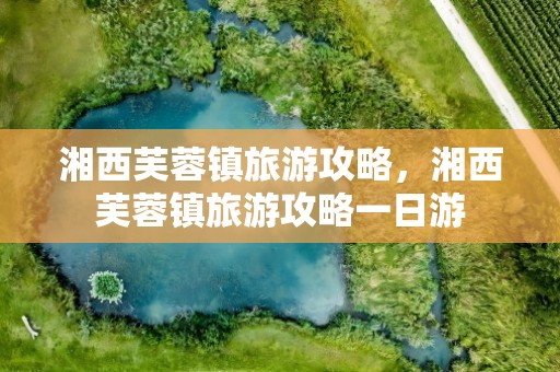 湘西芙蓉镇旅游攻略，湘西芙蓉镇旅游攻略一日游