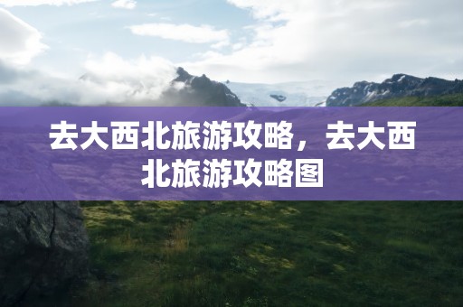 去大西北旅游攻略，去大西北旅游攻略图