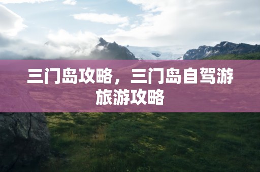 三门岛攻略，三门岛自驾游旅游攻略