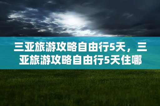 三亚旅游攻略自由行5天，三亚旅游攻略自由行5天住哪方便实惠?