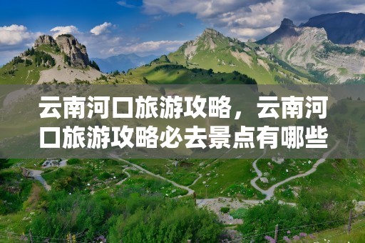 云南河口旅游攻略，云南河口旅游攻略必去景点有哪些