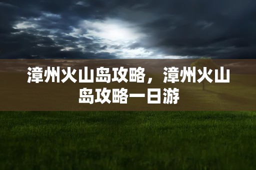 漳州火山岛攻略，漳州火山岛攻略一日游