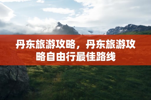 丹东旅游攻略，丹东旅游攻略自由行最佳路线