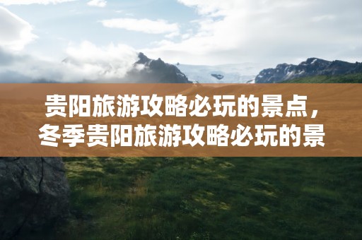 贵阳旅游攻略必玩的景点，冬季贵阳旅游攻略必玩的景点