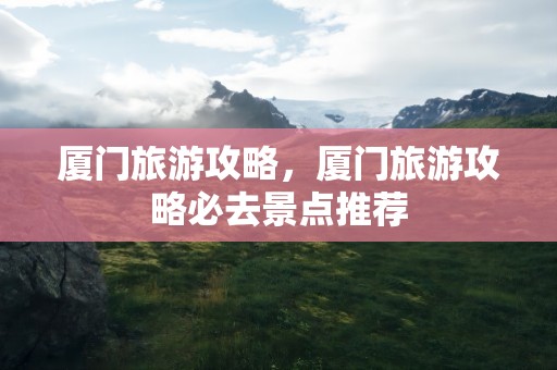 厦门旅游攻略，厦门旅游攻略必去景点推荐