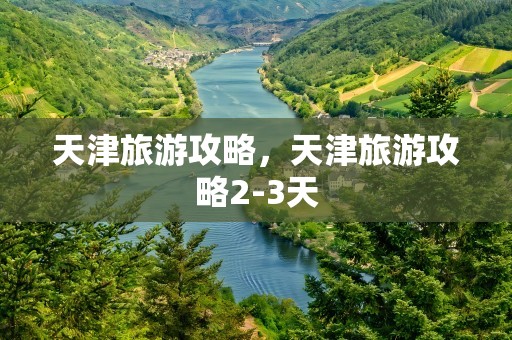 天津旅游攻略，天津旅游攻略2-3天