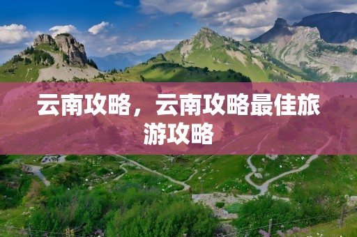 云南攻略，云南攻略最佳旅游攻略