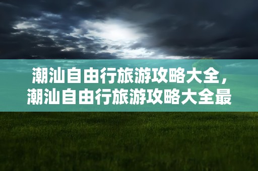 潮汕自由行旅游攻略大全，潮汕自由行旅游攻略大全最新