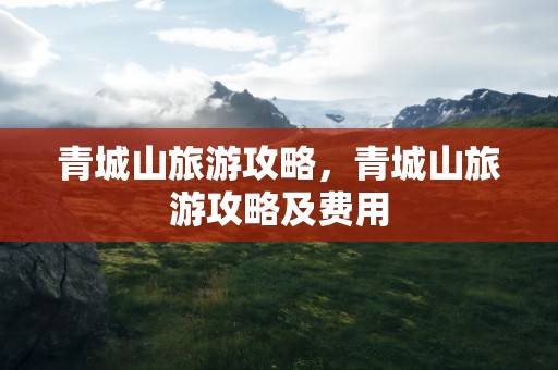 青城山旅游攻略，青城山旅游攻略及费用