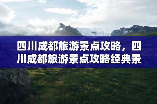 四川成都旅游景点攻略，四川成都旅游景点攻略经典景点