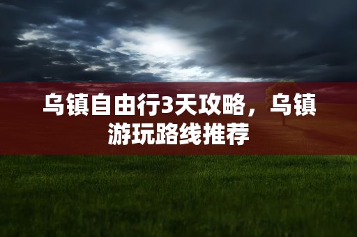 乌镇自由行3天攻略，乌镇游玩路线推荐