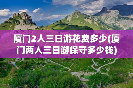 厦门2人三日游花费多少(厦门两人三日游保守多少钱)