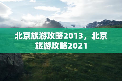 北京旅游攻略2013，北京旅游攻略2021