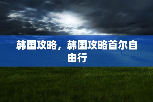 韩国攻略，韩国攻略首尔自由行