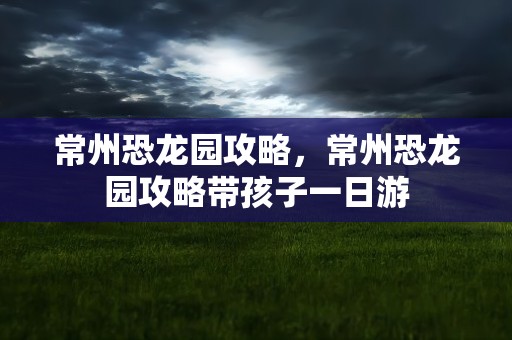 常州恐龙园攻略，常州恐龙园攻略带孩子一日游