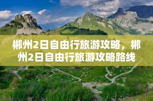 郴州2日自由行旅游攻略，郴州2日自由行旅游攻略路线